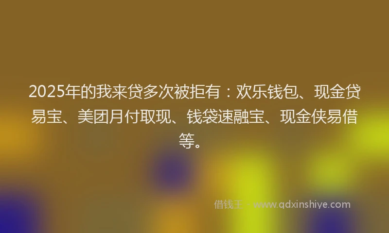 2025年的我来贷多次被拒有：欢乐钱包、现金贷易宝、美团月付取现、钱袋速融宝、现金侠易借等。
