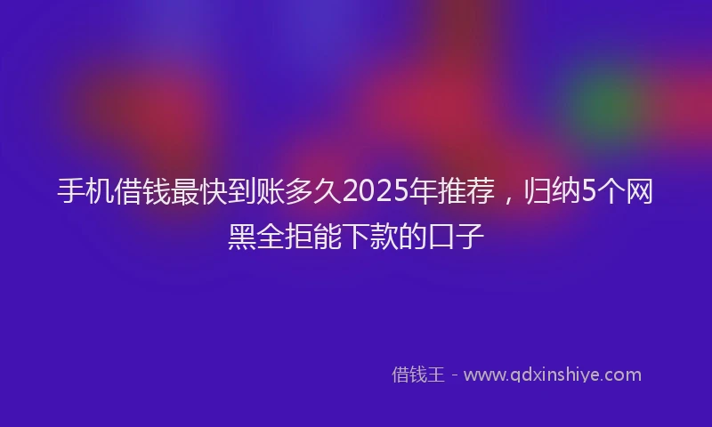 手机借钱最快到账多久2025年推荐，归纳5个网黑全拒能下款的口子