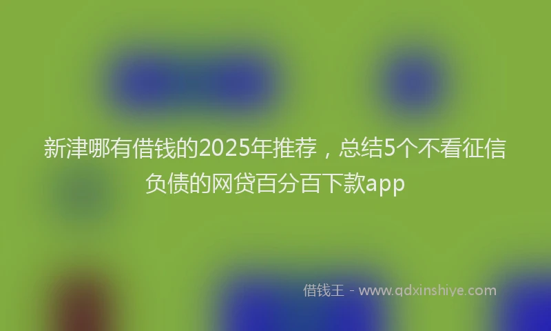 新津哪有借钱的2025年推荐，总结5个不看征信负债的网贷百分百下款app