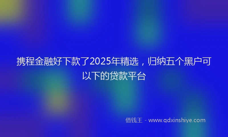 携程金融好下款了2025年精选，归纳五个黑户可以下的贷款平台