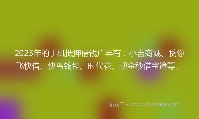 2025年的手机抵押借钱广丰有：小吉商城、贷你飞快借、快鸟钱包、时代花、现金秒借宝途等。
