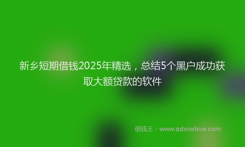 新乡短期借钱2025年精选，总结5个黑户成功获取大额贷款的软件