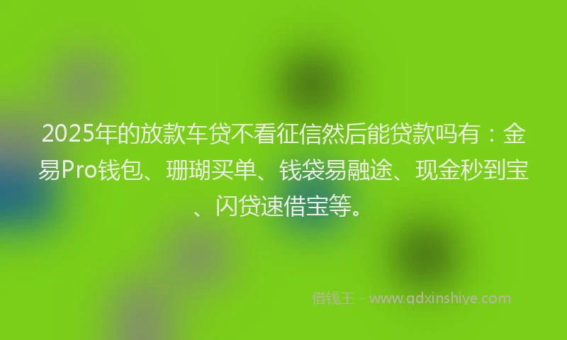 2025年的放款车贷不看征信然后能贷款吗有：金易Pro钱包、珊瑚买单、钱袋易融途、现金秒到宝、闪贷速借宝等。