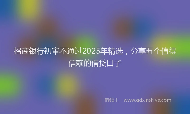 招商银行初审不通过2025年精选，分享五个值得信赖的借贷口子