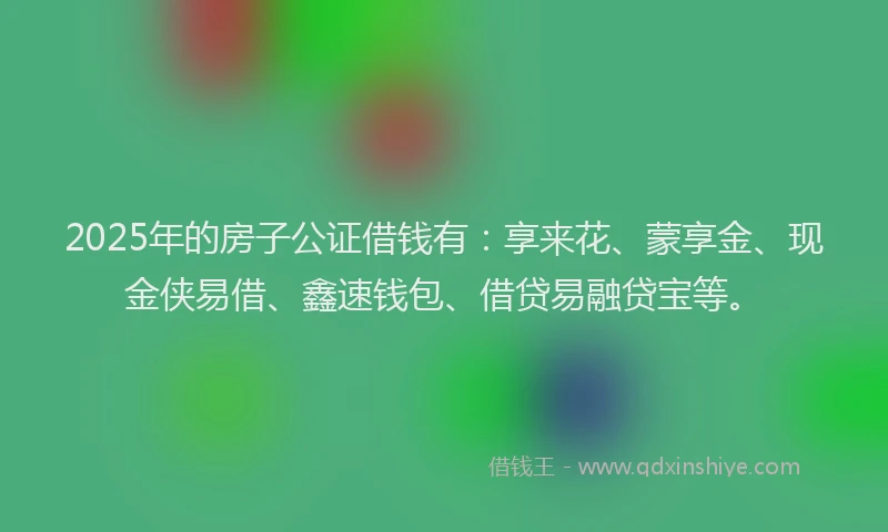 2025年的房子公证借钱有：享来花、蒙享金、现金侠易借、鑫速钱包、借贷易融贷宝等。