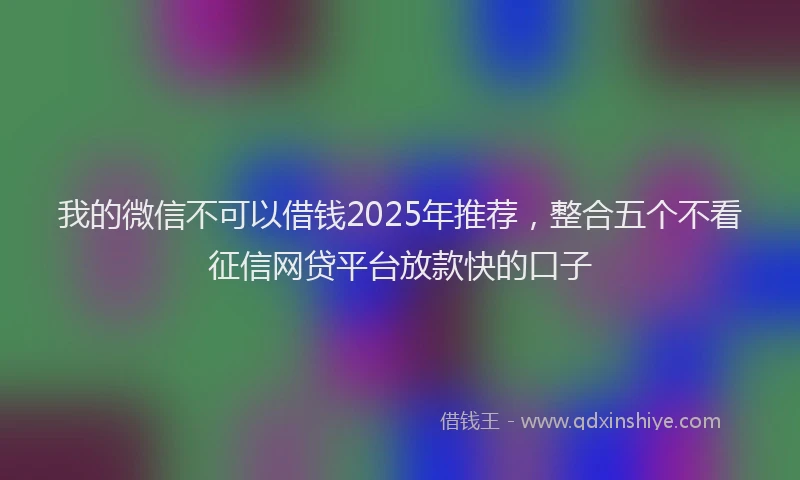 我的微信不可以借钱2025年推荐，整合五个不看征信网贷平台放款快的口子
