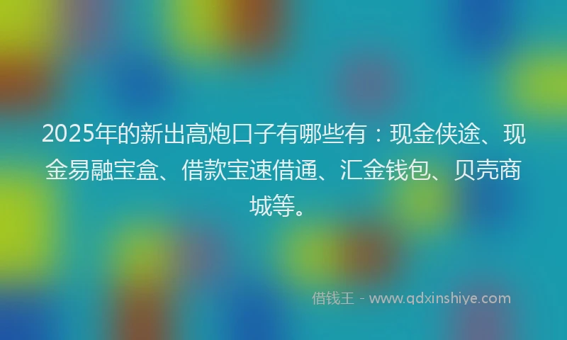 2025年的新出高炮口子有哪些有：现金侠途、现金易融宝盒、借款宝速借通、汇金钱包、贝壳商城等。