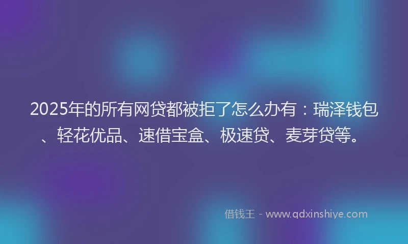 2025年的所有网贷都被拒了怎么办有：瑞泽钱包、轻花优品、速借宝盒、极速贷、麦芽贷等。