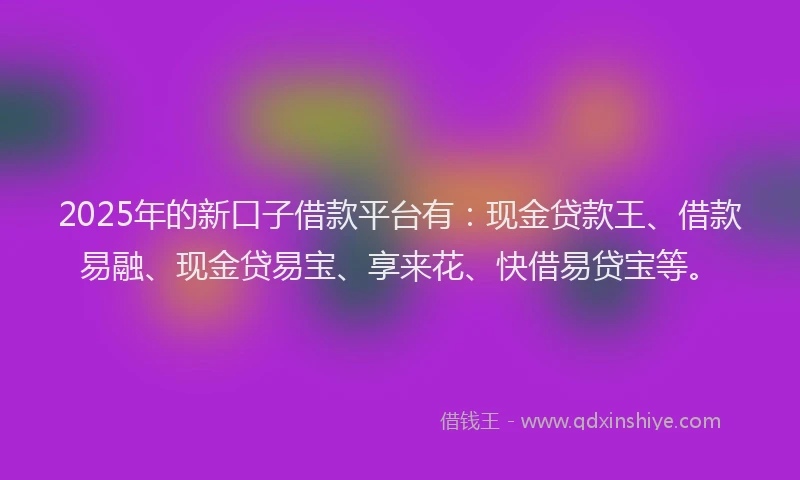 2025年的新口子借款平台有：现金贷款王、借款易融、现金贷易宝、享来花、快借易贷宝等。