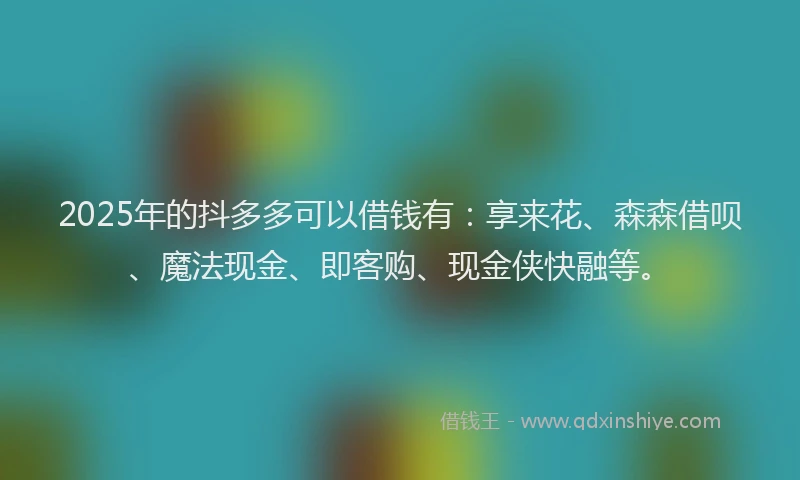 2025年的抖多多可以借钱有：享来花、森森借呗、魔法现金、即客购、现金侠快融等。