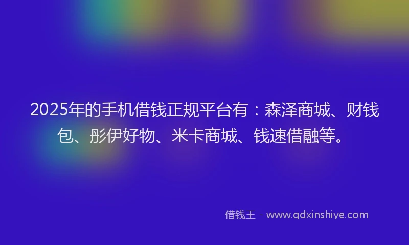2025年的手机借钱正规平台有：森泽商城、财钱包、彤伊好物、米卡商城、钱速借融等。