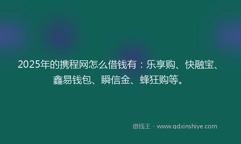 2025年的携程网怎么借钱有：乐享购、快融宝、鑫易钱包、瞬信金、蜂狂购等。