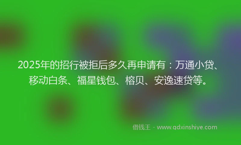 2025年的招行被拒后多久再申请有：万通小贷、移动白条、福星钱包、榕贝、安逸速贷等。