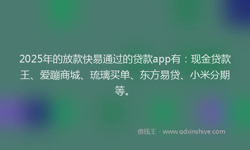 2025年的放款快易通过的贷款app有：现金贷款王、爱蹦商城、琉璃买单、东方易贷、小米分期等。