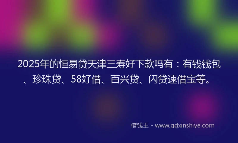 2025年的恒易贷天津三寿好下款吗有：有钱钱包、珍珠贷、58好借、百兴贷、闪贷速借宝等。