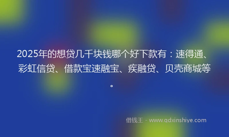 2025年的想贷几千块钱哪个好下款有：速得通、彩虹信贷、借款宝速融宝、疾融贷、贝壳商城等。