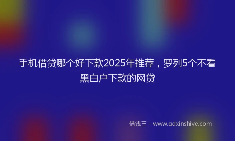 手机借贷哪个好下款2025年推荐，罗列5个不看黑白户下款的网贷