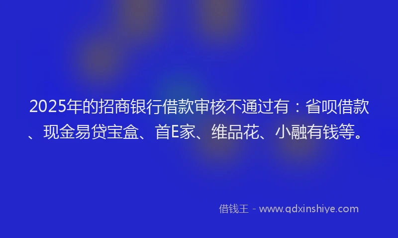 2025年的招商银行借款审核不通过有：省呗借款、现金易贷宝盒、首E家、维品花、小融有钱等。