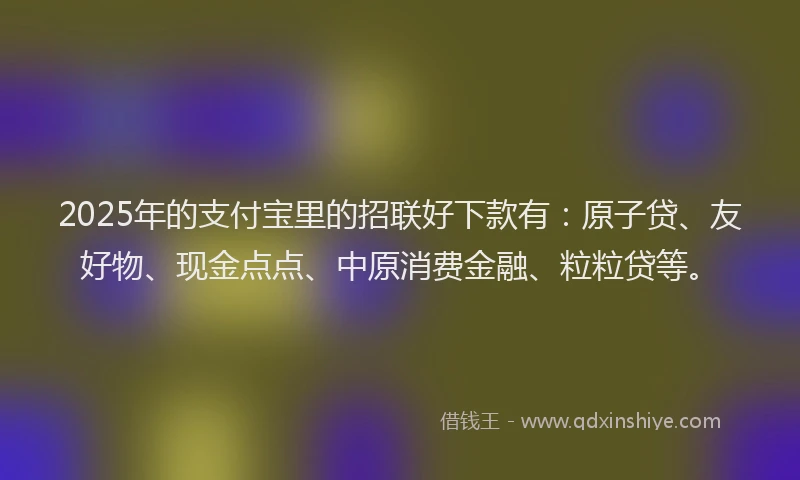 2025年的支付宝里的招联好下款有：原子贷、友好物、现金点点、中原消费金融、粒粒贷等。
