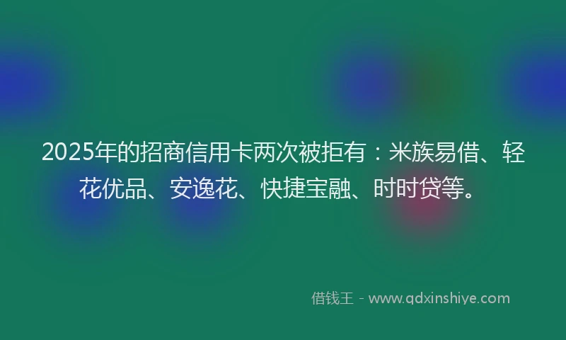 2025年的招商信用卡两次被拒有：米族易借、轻花优品、安逸花、快捷宝融、时时贷等。