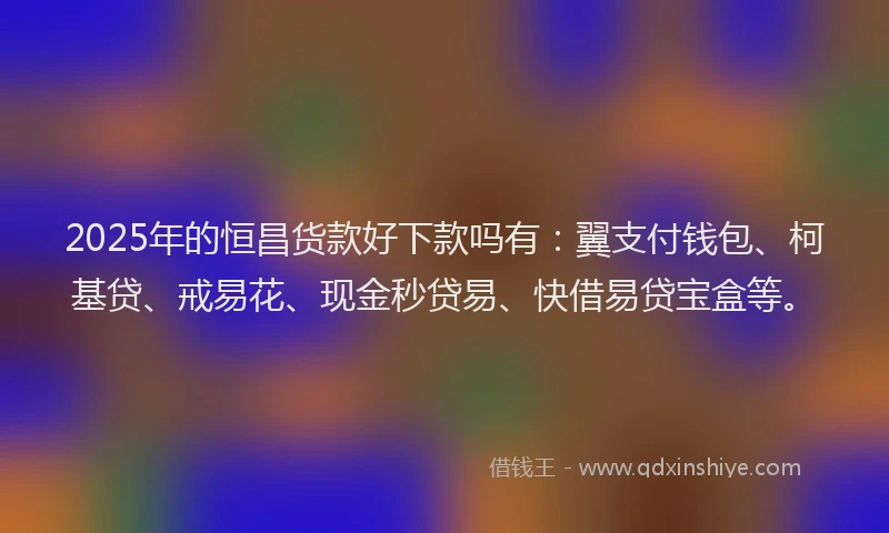 2025年的恒昌货款好下款吗有：翼支付钱包、柯基贷、戒易花、现金秒贷易、快借易贷宝盒等。