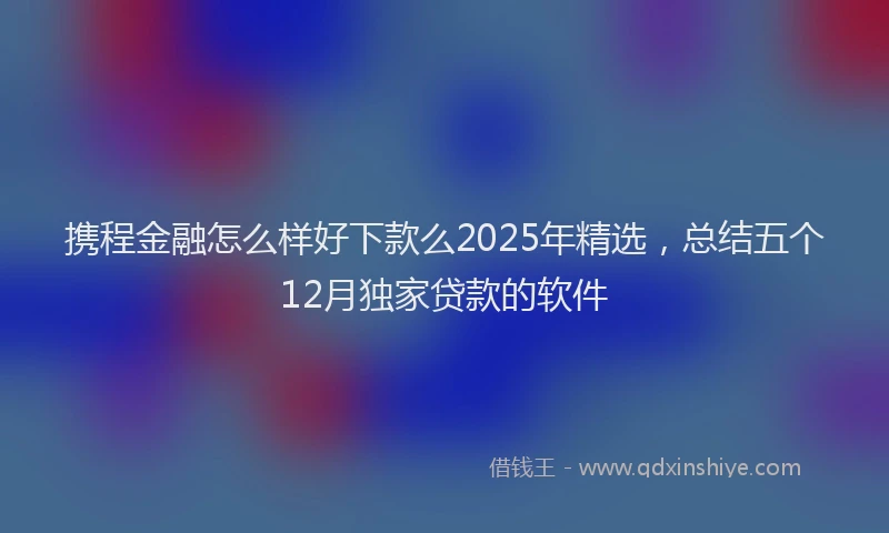 携程金融怎么样好下款么2025年精选，总结五个12月独家贷款的软件