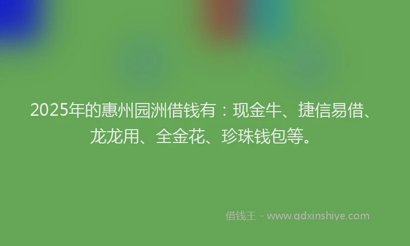 2025年的惠州园洲借钱有：现金牛、捷信易借、龙龙用、全金花、珍珠钱包等。