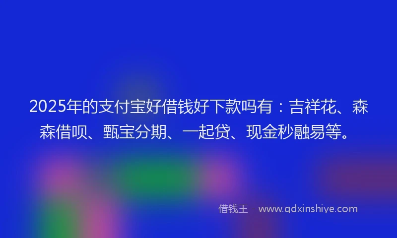2025年的支付宝好借钱好下款吗有：吉祥花、森森借呗、甄宝分期、一起贷、现金秒融易等。