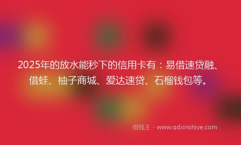 2025年的放水能秒下的信用卡有：易借速贷融、借蛙、柚子商城、爱达速贷、石榴钱包等。