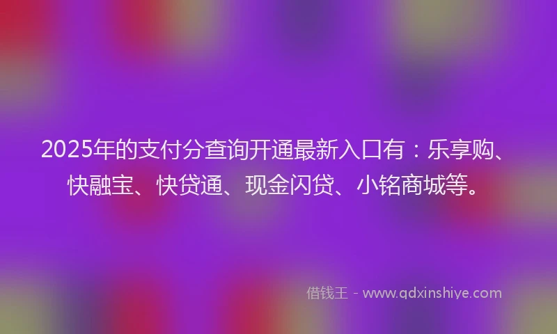 2025年的支付分查询开通最新入口有：乐享购、快融宝、快贷通、现金闪贷、小铭商城等。