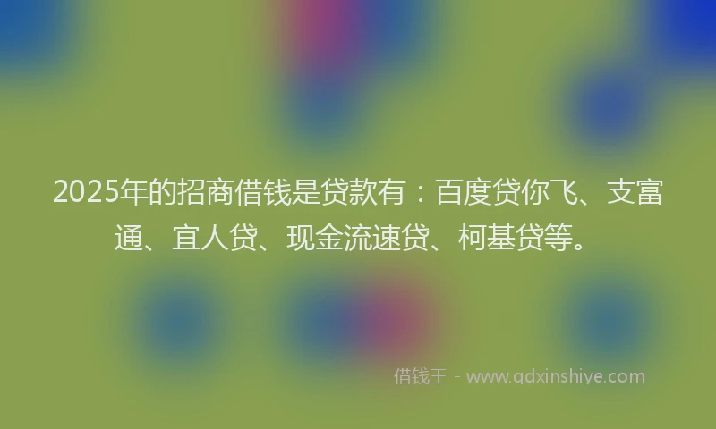 2025年的招商借钱是贷款有：百度贷你飞、支富通、宜人贷、现金流速贷、柯基贷等。