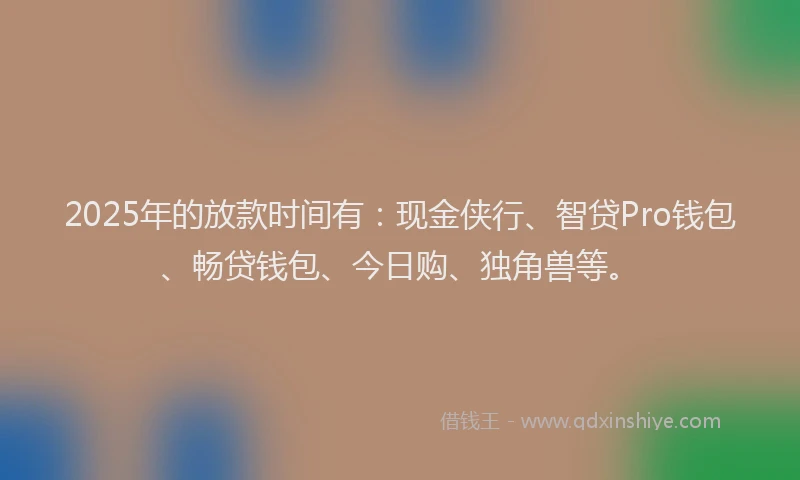 2025年的放款时间有：现金侠行、智贷Pro钱包、畅贷钱包、今日购、独角兽等。