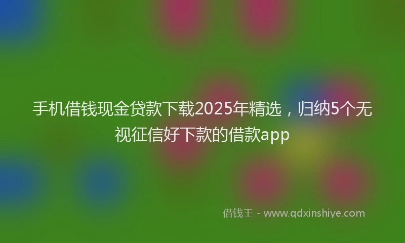 手机借钱现金贷款下载2025年精选，归纳5个无视征信好下款的借款app