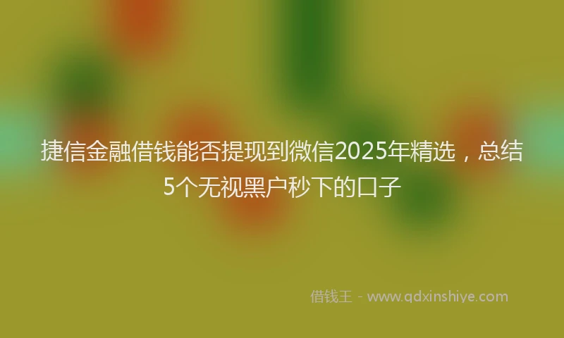 捷信金融借钱能否提现到微信2025年精选，总结5个无视黑户秒下的口子