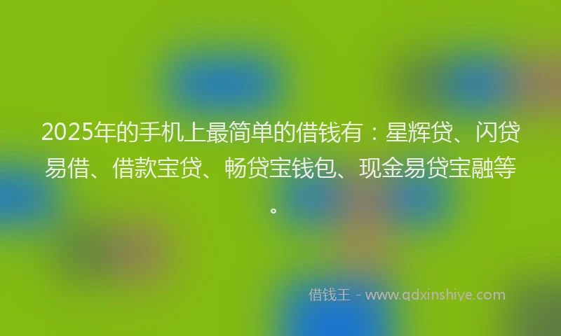 2025年的手机上最简单的借钱有：星辉贷、闪贷易借、借款宝贷、畅贷宝钱包、现金易贷宝融等。