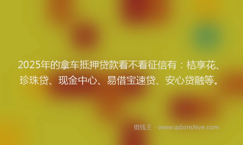 2025年的拿车抵押贷款看不看征信有：桔享花、珍珠贷、现金中心、易借宝速贷、安心贷融等。