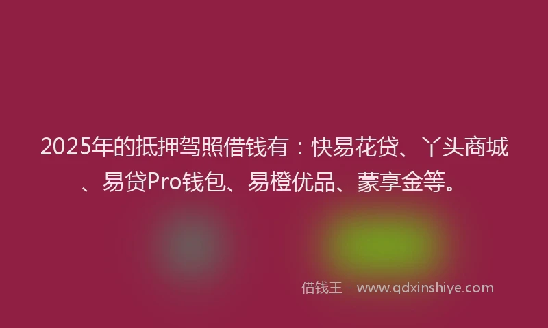 2025年的抵押驾照借钱有：快易花贷、丫头商城、易贷Pro钱包、易橙优品、蒙享金等。