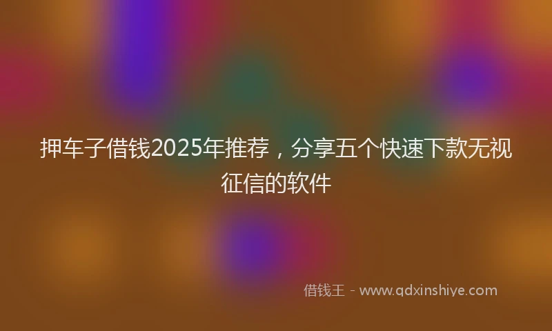押车子借钱2025年推荐，分享五个快速下款无视征信的软件