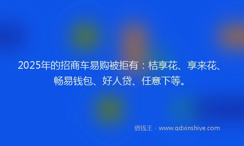2025年的招商车易购被拒有：桔享花、享来花、畅易钱包、好人贷、任意下等。