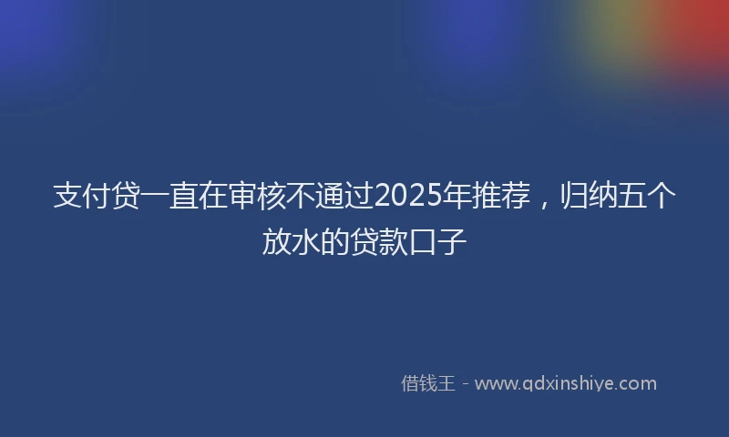 支付贷一直在审核不通过2025年推荐，归纳五个放水的贷款口子