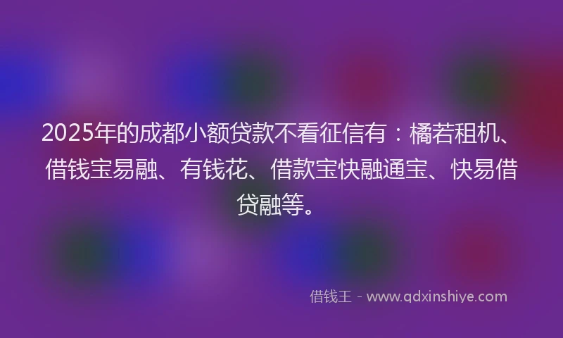 2025年的成都小额贷款不看征信有：橘若租机、借钱宝易融、有钱花、借款宝快融通宝、快易借贷融等。