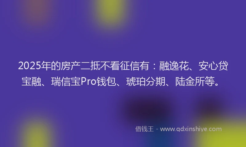 2025年的房产二抵不看征信有：融逸花、安心贷宝融、瑞信宝Pro钱包、琥珀分期、陆金所等。