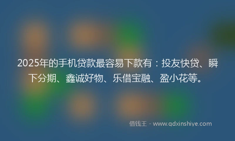 2025年的手机贷款最容易下款有：投友快贷、瞬下分期、鑫诚好物、乐借宝融、盈小花等。