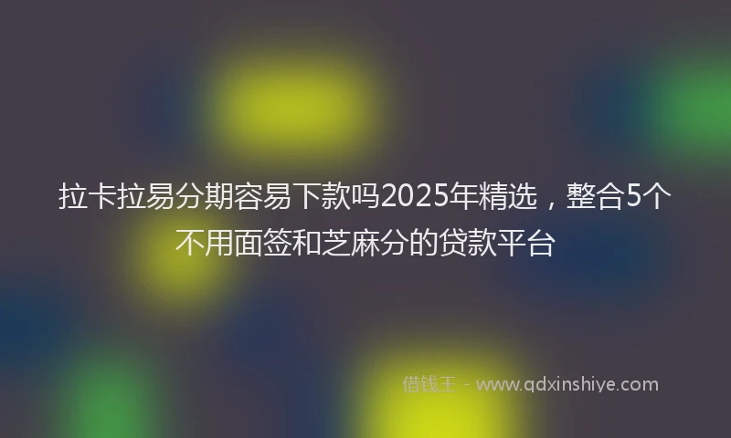 拉卡拉易分期容易下款吗2025年精选，整合5个不用面签和芝麻分的贷款平台