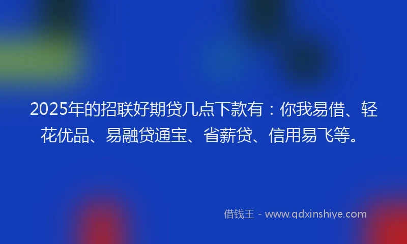 2025年的招联好期贷几点下款有：你我易借、轻花优品、易融贷通宝、省薪贷、信用易飞等。