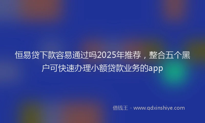 恒易贷下款容易通过吗2025年推荐，整合五个黑户可快速办理小额贷款业务的app