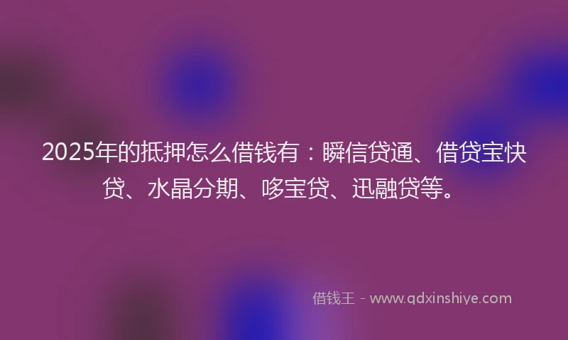 2025年的抵押怎么借钱有：瞬信贷通、借贷宝快贷、水晶分期、哆宝贷、迅融贷等。