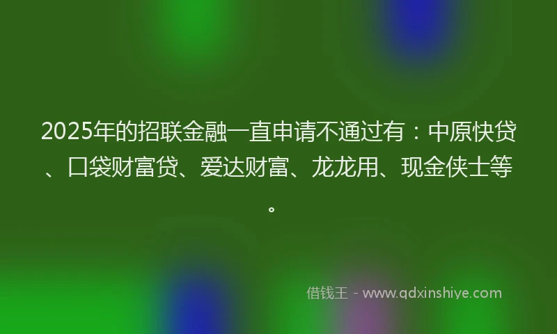 2025年的招联金融一直申请不通过有：中原快贷、口袋财富贷、爱达财富、龙龙用、现金侠士等。