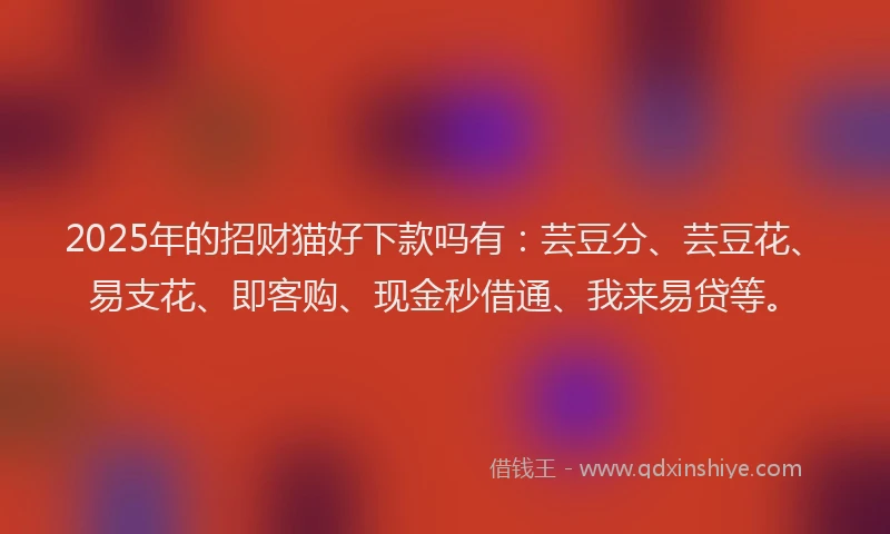 2025年的招财猫好下款吗有：芸豆分、芸豆花、易支花、即客购、现金秒借通、我来易贷等。