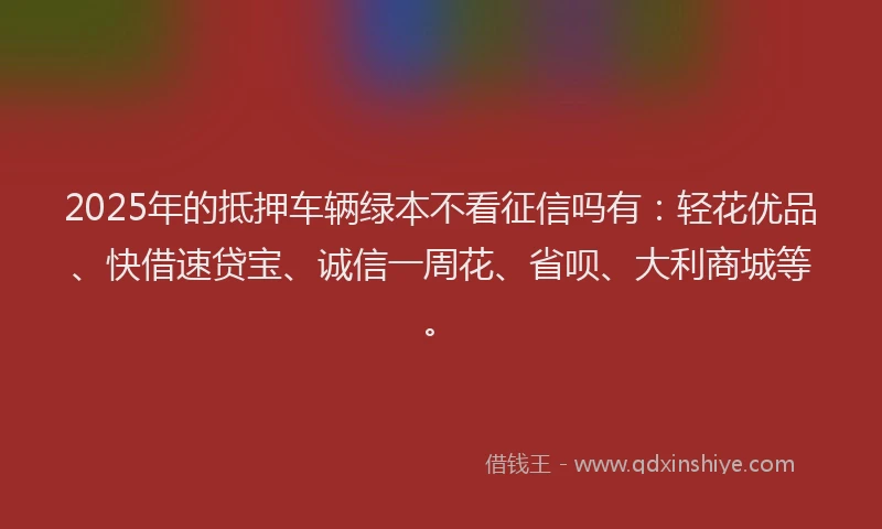 2025年的抵押车辆绿本不看征信吗有：轻花优品、快借速贷宝、诚信一周花、省呗、大利商城等。